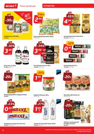 Kaupluste nimekirja ja asukohad leiad www.rimi.ee.
Piltidel on illustratiivne tähendus.
10
Kaupluste nimekirja ja asukohad leiad www.rimi.ee. Piltidel on illustratiivne tähendus.
10
-30%
Pähklid Arimex, 250-300 g
(3 sorti)
9,49
-55%
429
29
Kohv jahvatatud Aroma Gold, 500 g *
(2 sorti) (8,58 € / kg)
4,99
-30%
349
49
Siirup i love eco, 500 g
(2 sorti) (6,98 € / l)
6,09
399
99
Kohv jahvatatud Lavazza. 250 g
(3 sorti) (15,96 € / kg)
0,28
-32%
019
19
Kohvijook Nescafe 8-17 g
(4 sorti) (11,18 € / kg)
-20%
SupidjapuljongidNaturCompagnie,50-88g
(5sorti)
2,65
-25%
199
99
Salatikurk Põltsamaa, 380 g
(5,24 € / kg)
-20%
Merevetika snäkk Samlip, 12 g
(182,50 € / kg)
0,71
-23%
055
55
Vahvlibatoon kreemiga Prince Polo, 50 g
(2 sorti) (11,00 € / kg)
2,19
-27%
159
59
€
Vitamiinivesi Energy Well Värska, 568 ml
(2 sorti) (2,80 € / l)
Valik kassi- ja koeramaiuseid
PrimaDog ja PrimaCat
(8 sorti)
-20%
-34%
HITT
toode!
3,98
2tk=
250
50
Brokoli sügavkülmutatud Rimi, 400 g
(3,13 € / kg)
* v.a Magistrali Rimi hyperis
 