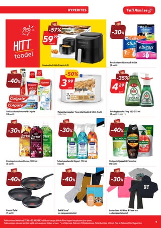 Pakkumised kehtivad 17.10.–23.10.2023 või kuni kaupa jätkub Rimi hyper kauplustes ja e-poes.
Pakkumises olevate sortide valik on kaupluste lõikes erinev.
11
Telli Rimi.ee
HITT
toode!
Pesukaitsmed Always 8-60 tk
(9 sorti)
7,99
-50%
399
99
Majapidamispaber Tenerella Double 2 kihti, 2 rulli
(1,99 € / tk)
6,59
-35%
429
29
Nõudepesuvaht Fairy 350-375 ml
(2 sorti) (11,44 € / l)
-30%
Pesuloputusvahend Lenor, 1200 ml
(6 sorti)
Valik suuhooldustooteid Colgate
(14 sorti)
-30%
Puhastusvahendid Mayeri, 750 ml
(5 sorti)
-40%
Dušigeelid ja seebid Palmolive
(16 sorti)
-40%
Pannid Tefal
(7 sorti)
-40%
Sokid Suva *
v.a kampaaniatooted
-30%
Lasteriided MyWear & i love eco
v.a kampaaniatooted
-40%
139,00
-57%
5999
99
Kuumaõhufritüür Emerio 4,3l
-30%
* v.a Sõpruse, Rakvere Põhjakeskuse, Peterburi tee, Viimsi, Pae ja Rebase Rimi hyperites
 