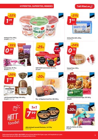 Pakkumised kehtivad 31.10.–06.11.2023 või kuni kaupa jätkub Rimi hyper, super, mini kauplustes ja e-poes.
Pakkumises olevate sortide valik on kaupluste lõikes erinev.
5
Telli Rimi.ee
HITT
toode!
1,95
-21%
155
55
Või Eesti Rimi 82%, 200 g
(7,75 € / kg)
1,79
139
39
Kodujuust Tere, 300 g
(5 sorti) (4,63 € / kg)
-25%
Valik Profeel sarja tooteid, 150-275 g
(12 sorti)
0,99
-24%
075
75
Kodusai Fazer, 300 g
(2,50 € / kg)
1,49
-20%
119
19
Leib Peremehe Eesti Pagar, 450-600 g
(2 sorti) (1,99 € / kg)
-20%
Mee- või Napoleoni kook Rimi, 350-400 g
-25%
Külmutatud pirukad Eesti Pagar, 320-360 g
(4 sorti)
15,98
799
99
Jäätis šokolaadi-karamelli Manhattan, 1,4l/705g
(5,66 € / kg)
Jäätis Onu Eskimo, 65-480 g
(11 sorti)
0,60
039
39
-35%
-22%
Kohuke Aasa. 40-45 g
(8 sorti) (8,67 € / kg)
-30%
1+1
 