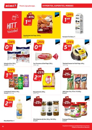 Kaupluste nimekirja ja asukohad leiad www.rimi.ee.
Piltidel on illustratiivne tähendus.
10
HITT
toode!
2,79
-41%
165
65
Kaneelisaiake Eesti Pagar, 8x40 g
(5,16 € / kg)
2,09
-29%
149
49
Kaerajook Tere Deary, 1 l
1,19
-34%
079
79
Kohupiim Alma, 200 g
(3 sorti) (3,95 € / kg)
1,19
-25%
089
89
Suur Perenaise sai Eesti Pagar, 500 g
(1,78 € / kg)
7,99
-25%
599
99
Šokolaadi-banaani tort Eesti Pagar, 650 g
(9,21 € / kg)
2,29
179
79
Leivakrõpsud Linkosuo, 150 g
(4 sorti) (11,94 € / kg)
3,19
-25%
239
39
Hiina pelmeenid, 400 g
(5,98 € / kg)
-25%
Jäätis Super Viva, 170 ml / 93-100 g
(6 sorti)
3,99
-43%
229
29
Päevalilleõli Rimi, 1 l
-25%
Oliivid Selection By Rimi, 345 g / 160-200 g
(6 sorti)
-25%
Purgisupp Põltsamaa, 530 g
(3 sorti)
-22%
 