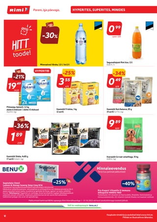 Kaupluste nimekirja ja asukohad leiad www.rimi.ee.
Piltidel on illustratiivne tähendus.
12
HITT
toode!
099
99
Segumahlajook Rimi Ace, 1,5 l
(0,66 € / l)
-30%
Mineraalvesi Värska, 1,5 l / 6x1,5 l
24,59
-21%
1949
49
Piimasegu Aptamil, 1,2 kg
alates 6 elukuust / alates 12 elukuust
(16,25 € / kg)
4,75
-25%
355
55
Kassisööt Friskies, 1 kg
(2 sorti)
0,74
049
49
Kassisööt Nutribalance, 85 g
(4 sorti) (5,77 € / kg)
Kassisööt Sheba, 4x85 g
(7 sorti) (5,56 € / kg)
989
89
Koerasööt Grrreat veiselihaga, 10 kg
(0,99 € / kg)
-34%
+pant 0,10
2,95
189
89
-36%
Terve kuu parimad pakkumised
Hinnaleevendus
Pakkumised kehtivad BENU apteegis Rimi kliendikaardiga 1 - 31.10.2023 või kuni soodushinnaga tooteid jätkub.
Septolete Omni
Lemon & Honey loseng 3mg+1mg N16
Toimeaine: bensüdamiinvesinikkloriid/tsetüülpüridiinkloriid.
Näidustus: põletikuvastane, valuvaigistav ja antiseptiline ravi täiskasvanutel ja üle 6
aasta vanustel lastel neelu, suuõõne ja igemete ärrituse, igeme- ja neelu-põletiku
korral. Tähelepanu! Tegemist on ravimiga. Enne tarvitamist lugege tähelepanelikult
pakendis olevat infolehte. Kaebuste püsimise korral või ravimi kõrvaltoimete
tekkimisel pidage nõu arsti või apteekriga.
Pro Expert Vitamiin D Immuno
õlikapslid 4000IU N60
Toidulisand. D3-vitamiin on hea luudele, lihastele, hammastele ja
immuunsüsteemile. D3-vitamiin toetab lihaste normaalset talitlust.
Pro Expert Vitamiin D Immuno
–40%
–25%
Telli ka veebiapteegist
HYPERITES
10,99
 