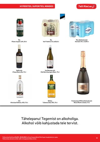 Pakkumised kehtivad 17.10.–23.10.2023 või kuni kaupa jätkub Rimi hyper, super, mini kauplustes ja e-poes.
Pakkumises olevate sortide valik on kaupluste lõikes erinev.
13
Pakkumised kehtivad 26.09.–02.10.2023 või kuni kaupa jätkub Rimi hyper kauplustes ja e-poes.
Pakkumises olevate sortide valik on kaupluste lõikes erinev.
13
Telli Rimi.ee
Õlu
Pilsner Urquell, 4,4%, 50 cl
Õlu
Karl Friedrich, 5%, 6x56,8 cl
Muu alkohoolne jook
Hartwall, 44 cl / 6x44 cl
Itaalia vein
3 Passo Bianco Bio, 75 cl
Uus Meremaa vein
Villa Maria Sauvignon Blanc, 75 cl
Prantsusmaa KPN kvaliteetvahuvein
Marcel Martin Cremant, 75 cl
Viin
Khortytsa Platinum, 40%, 70 cl
Whisky
Tullamore Dew, 40%, 70 cl
 