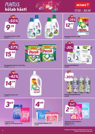 Kaupluste nimekirja ja asukohad leiad www.rimi.ee.
Piltidel on illustratiivne tähendus.
2
Kaupluste nimekirja ja asukohad leiad www.rimi.ee.
Piltidel on illustratiivne tähendus.
2
PUHTUS
kõlab hästi 17.10 - 30.10
18,99
-50%
919
19
Pesuvahend Tri-Bio 1+1, 2,84 l
(2 sorti) (1,62 € / l)
19,99
19,99
-35%
1299
99
Pesupulber Ariel Color, 3,3kg
(3,94 € / kg)
36,99
-57%
1599
99
Pesukapslid Persil Power, 74 pk, 1036 g
(2 sorti) (15,44 € / kg)
-30%
Puhastusvahendid Neutral
(11 sorti)
25,69
-42%
1499
99
Pesugeel Ariel Color, 3,5 l
(4,29 € / l)
-30%
Pesupesemisvahendid Purenn
(4 sorti)
1+1
229
29
Valgendavad või värvipüüdvad
lehed Clerit, 20 tk
(2 sorti) (0,06 € / tk)
4,58
449
Clerit pesupesemiskapslid, 20 tk
(2 sorti)
369
Pesupulber Clerit
valgele või värvilisele pesule, 3kg
(1,66 € / kg)
 