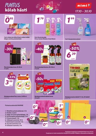 Kaupluste nimekirja ja asukohad leiad www.rimi.ee.
Piltidel on illustratiivne tähendus.
4 Kaupluste nimekirja ja asukohad leiad www.rimi.ee.
Piltidel on illustratiivne tähendus.
4
PUHTUS
kõlab hästi 17.10 - 30.10
Kaupluses on toote soodushind märgitud hinnasildil.
Õhuvärskendaja Areon, 50-85 ml
(7 sorti)
-40%
Õhuvärskendaja Botanica, 80-236 ml
(7 sorti)
5,99
-33%
399
99
Nõudepesuvahend Fairy Lemon, 2x900 ml
(2,22 € / l)
-50%
Nõudepesuvahendi tabletid Somat
(13 sorti)
12,79
-50%
639
39
Nõudepesumasina tabletid Tri-bio, 50 tabletti
(0,13 € / tk)
-30%
095
Clerit niisked salvrätikud klaasi, puidust mööbli,
köögi ja vannitoa puhastamiseks
179
Clerit õhuvärskendaja
Citrus, Summer Blossom, Ocean Breeze Clerit klaasipuhastusvahend
199
Puhastusvahendid MARINE
1. Metallist puhastuskäsnad, 2 tk
2. Kindad, 2 paari
3. Valge või oranž põrandalapp, 1 tk
4. Universaalne puhastuslapp, 3 tk
5. Puhastuslapid, 3 tk
6. Väikesed svammid, 10 tk
7. Keskmised svammid, 5 tk
8. Suured svammid, 5 tk
9. Kollased svammid, 3 tk
059
049
089
049
069 055
089
145
099
1
2
4
5
3
6
7
8
9
alates
 