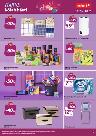 Pakkumised kehtivad 17.10.–23.10.2023 või kuni kaupa jätkub Rimi hyper kauplustes ja e-poes.
Pakkumises olevate sortide valik on kaupluste lõikes erinev.
5
Pakkumised kehtivad 17.10.–23.10.2023 või kuni kaupa jätkub Rimi hyper kauplustes ja e-poes.
Pakkumises olevate sortide valik on kaupluste lõikes erinev.
5
Telli Rimi.ee
PUHTUS
kõlab hästi 17.10 - 30.10
-40%
-50%
Koristusvahendid Paclan
(18 sorti)
Köögirätikud Clerit
89,00
-33%
5999
99
Õhuniisutaja Proficare 3077, 300 ml/50 m2
Koristusvahendid Vileda
(40 sorti)
-40%
Pesukäsn Scrub Daddy
(4 sorti)
-50%
-40%
Hoiukastid Cozy Home
(10 sorti) Pesukuivatusrest
9,99
-20%
799
99
21,99
-40%
1299
99
Tualettpaber Zewa Delicate Care, 24 rullli
(0,34 € / tk)
 