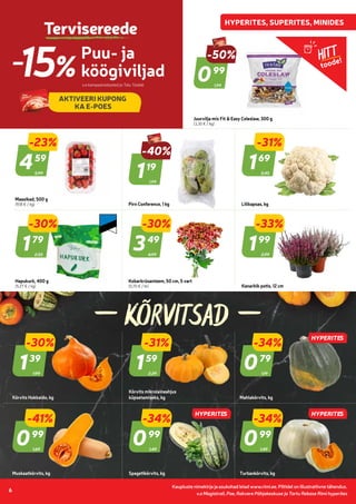 Kaupluste nimekirja ja asukohad leiad www.rimi.ee.
Piltidel on illustratiivne tähendus.
6
Kaupluste nimekirja ja asukohad leiad www.rimi.ee. Piltidel on illustratiivne tähendus.
6
KÕRVITSAD
Puu- ja
köögiviljad
-15% v.a kampaaniatooted ja Talu Toidab
AKTIVEERI KUPONG
KA E-POES
Tervisereede
v.a Magistrali, Pae, Rakvere Põhjakeskuse ja Tartu Rebase Rimi hyperites
1,99
-50%
099
99
Juurvilja mix Fit & Easy Coleslaw, 300 g
(3,30 € / kg)
5,99
-23%
459
59
Maasikad, 500 g
(9,18 € / kg)
1,99
-40%
119
19
Pirn Conference, 1 kg
2,45
-31%
169
69
Lillkapsas, kg
2,55
-30%
179
79
Hapukurk, 400 g
(5,27 € / kg)
4,99
-30%
349
49
Kobarkrüsanteem, 50 cm, 5 vart
(0,70 € / tk)
2,99
-33%
199
99
Kanarbik potis, 12 cm
1,99
-30%
139
39
Kõrvits Hokkaido, kg
2,29
-31%
159
59
Kõrvits mikrolaineahjus
küpsetamiseks, kg
1,19
-34%
079
79
Mahlakõrvits, kg
1,69
-41%
099
99
Muskaatkõrvits, kg
1,49
-34%
099
99
Spagetikõrvits, kg
1,49
-34%
099
99
Turbankõrvits, kg
HITT
toode!
HYPERITES
HYPERITES
HYPERITES
 