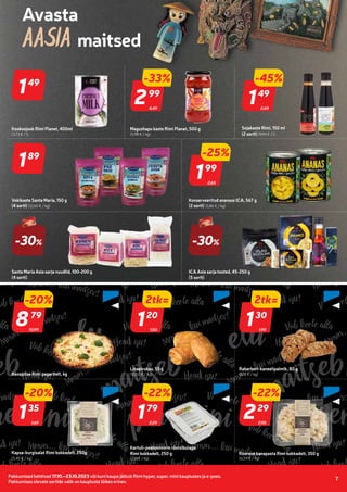 Pakkumised kehtivad 17.10.–23.10.2023 või kuni kaupa jätkub Rimi hyper, super, mini kauplustes ja e-poes.
Pakkumises olevate sortide valik on kaupluste lõikes erinev.
7
Telli Rimi.ee
2,69
-45%
149
49
Sojakaste Rimi, 150 ml
(2 sorti) (9,94 € / l)
4,49
-33%
299
99
Magushapu kaste Rimi Planet, 500 g
(5,98 € / kg)
189
89
Vokikaste Santa Maria, 150 g
(4 sorti) (12,60 € / kg)
149
49
Kookosjook Rimi Planet, 400ml
(3,73 € / l)
2,65
-25%
199
99
Konserveeritud ananass ICA, 567 g
(2 sorti) (5,86 € / kg)
Santa Maria Asia sarja nuudlid, 100-200 g
(4 sorti)
-30%
-30%
ICA Asia sarja tooted, 45-250 g
(5 sorti)
10,99
-20%
879
79
Kanapitsa Rimi pagaritelt, kg
1,50
2tk=
120
20
Lihapirukas, 55 g
(10,00 € / kg)
1,90
2tk=
130
30
Rabarberi-kaneelipalmik, 80 g
(8,12 € / kg)
1,69
-20%
135
35
Kapsa-kurgisalat Rimi kokkadelt, 250g
(5,40 € / kg)
2,29
-22%
179
79
Kartuli-peekonivorm röstsibulaga
Rimi kokkadelt, 250 g
(7,16 € / kg)
2,95
-22%
229
29
Koorene kanapasta Rimi kokkadelt, 350 g
(6,54 € / kg)
 