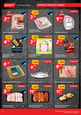 Kaupluste nimekirja ja asukohad leiad www.rimi.ee.
Piltidel on illustratiivne tähendus.
8
HYPERITES
HYPERITES
HYPERITES HYPERITES
HYPERITES
HYPERITES
HYPERITES
4,99
-26%
369
69
Ahjubroiler klassikaline Tallegg, kg
4,99
-32%
339
39
Eesti broileririnnafilee
minutipihv Tallegg, 400 g
(8,48 € / kg)
12,99
-26%
959
59
Kalkuni rinnafilee Rimi, kg
5,89
-20%
469
69
Fileerullid tilli ja võiga Nõo
Special, 460 g
(10,20 € / kg)
4,99
-28%
359
59
Küüliku jalad kondiga Rimi
GreatLife, 350g
(10,26 € / kg)
3,49
-20%
279
79
Peened pannivorstid
maitserohelisega, 450 g
(6,20 € / kg)
Sinepine seapraad kamaraga Rakvere, kg
679
79
7,79
15,99
-56%
699
99
Lõhe jahutatud, roogitud, kg
13,99
-31%
959
59
Niiluse tilaapiafilee naha-luudeta Rimi, kg
29,99
-33%
1999
99
14,59
-21%
1159
59
Lõheliblikas apelsinimarinaadis
Rimi kalameistritelt, kg
Kalmaar soja-ingverimarinaadis
Rimi kalameistritelt, kg
12,59
-29%
899
99
Kanafileerull peekoniga
Rimi lihameistritelt, kg
 