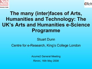 The many (inter)faces of Arts, Humanities and Technology: The UK’s Arts and Humanities e-Science Programme Stuart Dunn Centre for e-Research, King’s College London Acume2 General Meeting Rimini, 16th May 2008 