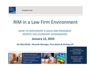 ATTORNEYS AT LAW




RIM in a Law Firm Environment
  HOW TO IMPLEMENT A SOLID RIM PROGRAM
    DESPITE THE ECONOMIC DOWNSWING
                     January 12, 2010
 Jim Merrifield – Records Manager, Finn Dixon & Herling LLP
                                                           177 Broad Street
                                                       Stamford, CT 06901-2048
                                                           T:203-325-5000
                                                           F:203-325-5001

                                                        59 Elm Street, 2nd Floor
                                                        New Haven, CT 06510
                                                            T:203.848-6488
                                                            F:203-325-5001
                                                                            1
 