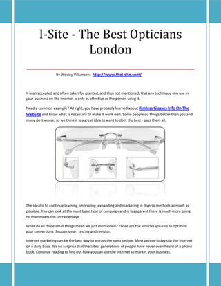 I-Site - The Best Opticians
             London
___________________________________
                   By Wesley Villumsen - http://www.thei-site.com/



It is an accepted and often taken for granted, and thus not mentioned, that any technique you use in
your business on the internet is only as effective as the person using it.

Need a common example? All right, you have probably learned about Rimless Glasses Info On The
Website and know what is necessary to make it work well. Some people do things better than you and
many do it worse; so we think it is a great idea to want to do it the best - pass them all.




The ideal is to continue learning, improving, expanding and marketing in diverse methods as much as
possible. You can look at the most basic type of campaign and is is apparent there is much more going
on than meets the untrained eye.

What do all those small things mean we just mentioned? Those are the vehicles you use to optimize
your conversions through smart testing and revision.

Internet marketing can be the best way to attract the most people. Most people today use the Internet
on a daily basis. It's no surprise that the latest generations of people have never even heard of a phone
book. Continue reading to find out how you can use the Internet to market your business.
 