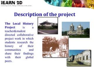 Description of the project
The Local History
Project is a
teacher&student
directed collaborative
project work in which
students research the
history of their
communities and
share their findings
with their global
peers.
 