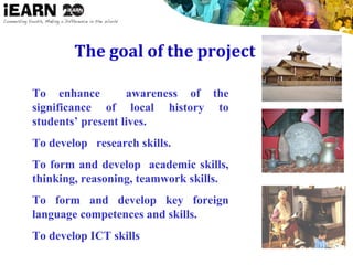 The goal of the project

To enhance awareness of the
significance of local history to
students’ present lives.
To develop research skills.
To form and develop academic skills,
thinking, reasoning, teamwork skills.
To form and develop key foreign
language competences and skills.
To develop ICT skills
 