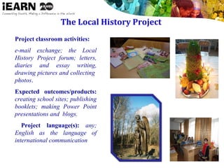 The Local History Project
Project classroom activities:
e-mail exchange; the Local
History Project forum; letters,
diaries and essay writing,
drawing pictures and collecting
photos.
Expected outcomes/products:
creating school sites; publishing
booklets; making Power Point
presentations and blogs.
 Project language(s): any;
English as the language of
international communication
 