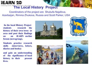 The Local History Project
Coordinators of the project are Shukufa Najafova,
Azerbaijan, Rimma Zhukova, Russia and Scott Parker, USA
In the local History Project
students research the
history of their own town or
area and post their findings
on an iEARN on-line
forum (newsgroup).
Students practice research
skills (interviews, letters,
diaries and books)
and gain an understanding
of the significance of local
history to their present
lives.
 
