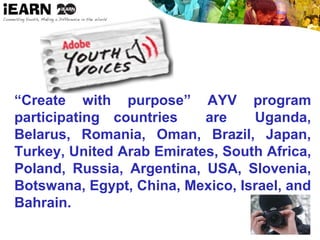 “Create with purpose” AYV program
participating countries are Uganda,
Belarus, Romania, Oman, Brazil, Japan,
Turkey, United Arab Emirates, South Africa,
Poland, Russia, Argentina, USA, Slovenia,
Botswana, Egypt, China, Mexico, Israel, and
Bahrain.
 