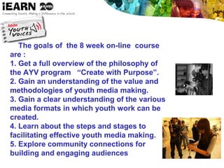 The goals of the 8 week on-line course
are :
1. Get a full overview of the philosophy of
the AYV program “Create with Purpose”.
2. Gain an understanding of the value and
methodologies of youth media making.
3. Gain a clear understanding of the various
media formats in which youth work can be
created.
4. Learn about the steps and stages to
facilitating effective youth media making.
5. Explore community connections for
building and engaging audiences
 