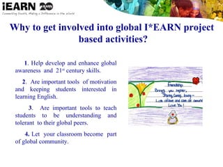 Why to get involved into global I*EARN project
based activities?
1. Help develop and enhance global
awareness and 21st
century skills.
2. Are important tools of motivation
and keeping students interested in
learning English.
3. Are important tools to teach
students to be understanding and
tolerant to their global peers.
4. Let your classroom become part
of global community.
 