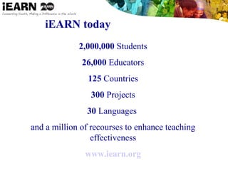 iEARN today
2,000,000 Students
26,000 Educators
125 Countries
300 Projects
30 Languages
and a million of recourses to enhance teaching
effectiveness
www.iearn.org
 