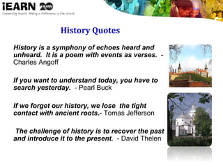 History Quotes
History is a symphony of echoes heard and
unheard. It is a poem with events as verses. -
Charles Angoff
If you want to understand today, you have to
search yesterday. - Pearl Buck
If we forget our history, we lose the tight
contact with ancient roots.- Tomas Jefferson

 The challenge of history is to recover the past
and introduce it to the present. - David Thelen
 