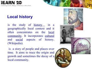 Local history
is the study of history in a
geographically local context and it
often concentrates on the local
community. It incorporates cultural
and social aspects of history.
(Wikipedia).
 is a story of people and places over
time. It aims to trace the origin and
growth and sometimes the decay of a
local community.
 