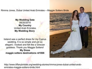 Rimma Jones, Dubai United Arab Emirates – Maggie Sottero Bride
My Wedding Date
08/20/2010
My Country
United Arab Emirates
My Wedding Story
Ireland was a perfect dress for my Cyprus
wedding. It is so simple and yet so
elegant. I looked and felt like a Grecian
goddess. Thank you Maggie Sottero!
My Dress
maggie sottero destinations rd1068
http://www.tiffanybridals.org/wedding-stories/rimma-jones-dubai-united-arab-
emirates-maggie-sottero-bride.html
 