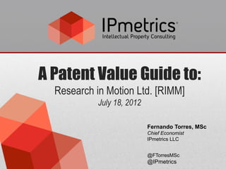 A Patent Value Guide to:
  Research in Motion Ltd. [RIMM]
            July 18, 2012

                            Fernando Torres, MSc
                            Chief Economist
                            IPmetrics LLC


                            @FTorresMSc
                            @IPmetrics
 