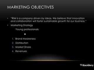 MARKETING OBJECTIVES
•

“RIM is a company driven by ideas. We believe that innovation
and collaboration will foster sustainable growth for our business.”

•

Marketing Strategy
Young professionals

+
1. Brand Awareness
2. Distribution
3. Market Share
4. Revenues

 
