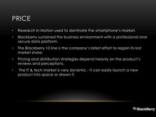 PRICE
•

Research In Motion used to dominate the smartphone’s market.

•

Blackberry sustained the business environment with a professional and
secure data platform.

•

The Blackberry 10 line is the company’s latest effort to regain its lost
market share.

•

Pricing and distribution strategies depend heavily on the product’s
reviews and perceptions.

•

The IT & tech market is very dynamic - It can easily launch a new
product into space or drown it.

 