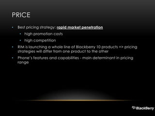 PRICE
•

Best pricing strategy: rapid market penetration
• high promotion costs
• high competition

•

RIM is launching a whole line of Blackberry 10 products => pricing
strategies will differ from one product to the other

•

Phone’s features and capabilities - main determinant in pricing
range

 