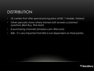 DISTRIBUTION
•

US carriers that offer special pricing plans (AT&T, T-Mobile, Verizon)

•

Other specialty stores where trained staff answers customers’
questions (Best Buy, Wal-Mart)

•

E-purchasing channels (Amazon.com, RIM.com)

•

B2B - it’s very important that RIM is not dependent on third parties

 