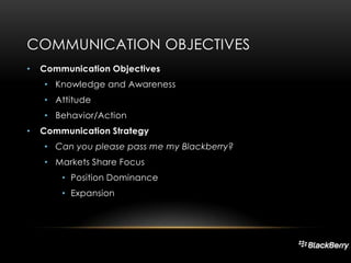 COMMUNICATION OBJECTIVES
•

Communication Objectives
• Knowledge and Awareness
• Attitude
• Behavior/Action

•

Communication Strategy
• Can you please pass me my Blackberry?
• Markets Share Focus
• Position Dominance
• Expansion

 