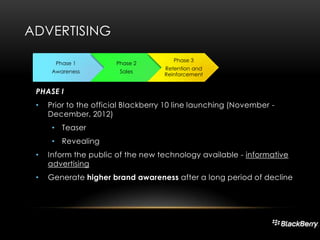 ADVERTISING
Phase 1

Phase 2

Awareness

Sales

Phase 3
Retention and
Reinforcement

PHASE I
•

Prior to the official Blackberry 10 line launching (November December, 2012)
• Teaser
• Revealing

•

Inform the public of the new technology available - informative
advertising

•

Generate higher brand awareness after a long period of decline

 