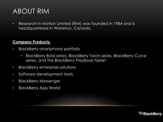 ABOUT RIM
•

Research In Motion Limited (RIM) was founded in 1984 and is
headquartered in Waterloo, Canada.

Company Products:
•

BlackBerry smartphone portfolio
• BlackBerry Bold series, BlackBerry Torch series, BlackBerry Curve
series, and the BlackBerry PlayBook tablet

•

BlackBerry enterprise solutions

•

Software development tools

•

BlackBerry Messenger

•

BlackBerry App World

 