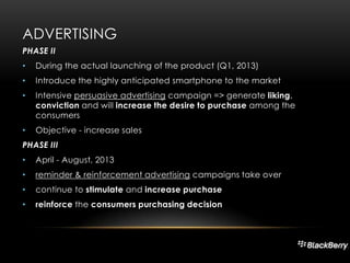ADVERTISING
PHASE II
•

During the actual launching of the product (Q1, 2013)

•

Introduce the highly anticipated smartphone to the market

•

Intensive persuasive advertising campaign => generate liking,
conviction and will increase the desire to purchase among the
consumers

•

Objective - increase sales

PHASE III
•

April - August, 2013

•

reminder & reinforcement advertising campaigns take over

•

continue to stimulate and increase purchase

•

reinforce the consumers purchasing decision

 