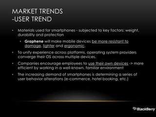 MARKET TRENDS
-USER TREND
•

Materials used for smartphones - subjected to key factors: weight,
durability and protection
• Graphene will make mobile devices be more resistant to
damage, lighter and ergonomic.

•

To unify experience across platforms, operating system providers
converge their OS across multiple devices.

•

Companies encourage employees to use their own devices -> more
efficient by working in a well-known, familiar environment

•

The increasing demand of smartphones is determining a series of
user behavior alterations (e-commerce, hotel booking, etc.)

 
