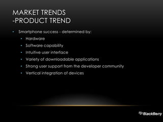 MARKET TRENDS
-PRODUCT TREND
•

Smartphone success - determined by:
• Hardware
• Software capability
• Intuitive user interface
• Variety of downloadable applications
• Strong user support from the developer community
• Vertical integration of devices

 
