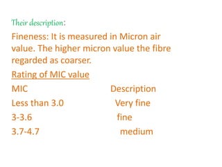 Their description:
Fineness: It is measured in Micron air
value. The higher micron value the fibre
regarded as coarser.
Rating of MIC value
MIC Description
Less than 3.0 Very fine
3-3.6 fine
3.7-4.7 medium
 