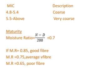 MIC Description
4.8-5.4 Coarse
5.5-Above Very coarse
Maturity
Moisture Ratio= +0.7
If M.R= 0.85, good fibre
M.R =0.75,average vfibre
M.R =0.65, poor fibre
 