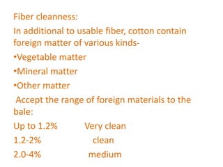 Fiber cleanness:
In additional to usable fiber, cotton contain
foreign matter of various kinds-
•Vegetable matter
•Mineral matter
•Other matter
Accept the range of foreign materials to the
bale:
Up to 1.2% Very clean
1.2-2% clean
2.0-4% medium
 