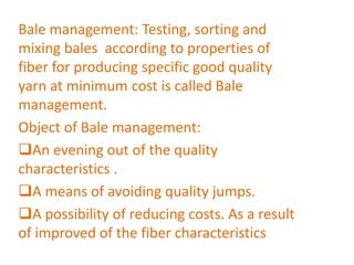 Bale management: Testing, sorting and
mixing bales according to properties of
fiber for producing specific good quality
yarn at minimum cost is called Bale
management.
Object of Bale management:
An evening out of the quality
characteristics .
A means of avoiding quality jumps.
A possibility of reducing costs. As a result
of improved of the fiber characteristics
 