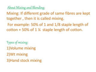 About Mixing and Blending:
Mixing: If different grade of same fibres are kept
together , then it is called mixing.
For example: 50% of 1 and 1/8 staple length of
cotton + 50% of 1 ¼ staple length of cotton.
Types of mixing:
1)Volume mixing
2)Wt mixing
3)Hand stock mixing
 