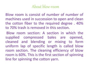 About blow-room
Blow room is consist of number of number of
machines used in succession to open and clean
the cotton fiber to the required degree . 40%
to 70% trash is removed in this section.
Blow room section: A section in which the
supplied compressed bales are opened,
cleaned and blending or mixing to form
uniform lap of specific length is called blow
room section. The cleaning efficiency of blow
room is 60%. This is the first section of spinning
line for spinning the cotton yarn.
 