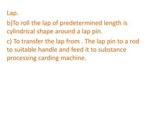 Lap.
b)To roll the lap of predetermined length is
cylindrical shape around a lap pin.
c) To transfer the lap from . The lap pin to a rod
to suitable handle and feed it to substance
processing carding machine.
 