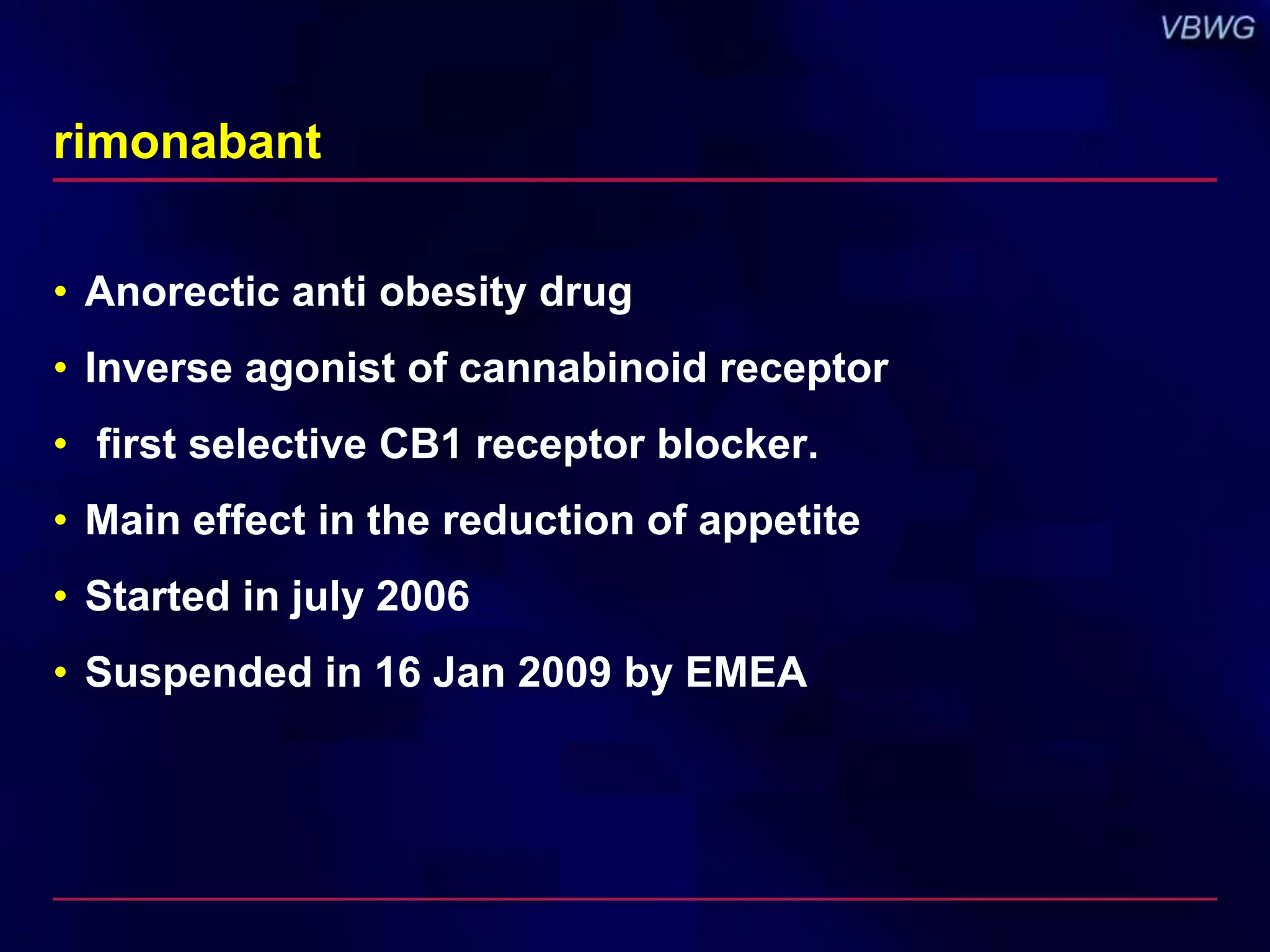 rimonabant 
• Anorectic anti obesity drug 
• Inverse agonist of cannabinoid receptor 
• first selective CB1 receptor blocker. 
• Main effect in the reduction of appetite 
• Started in july 2006 
• Suspended in 16 Jan 2009 by EMEA 
 
