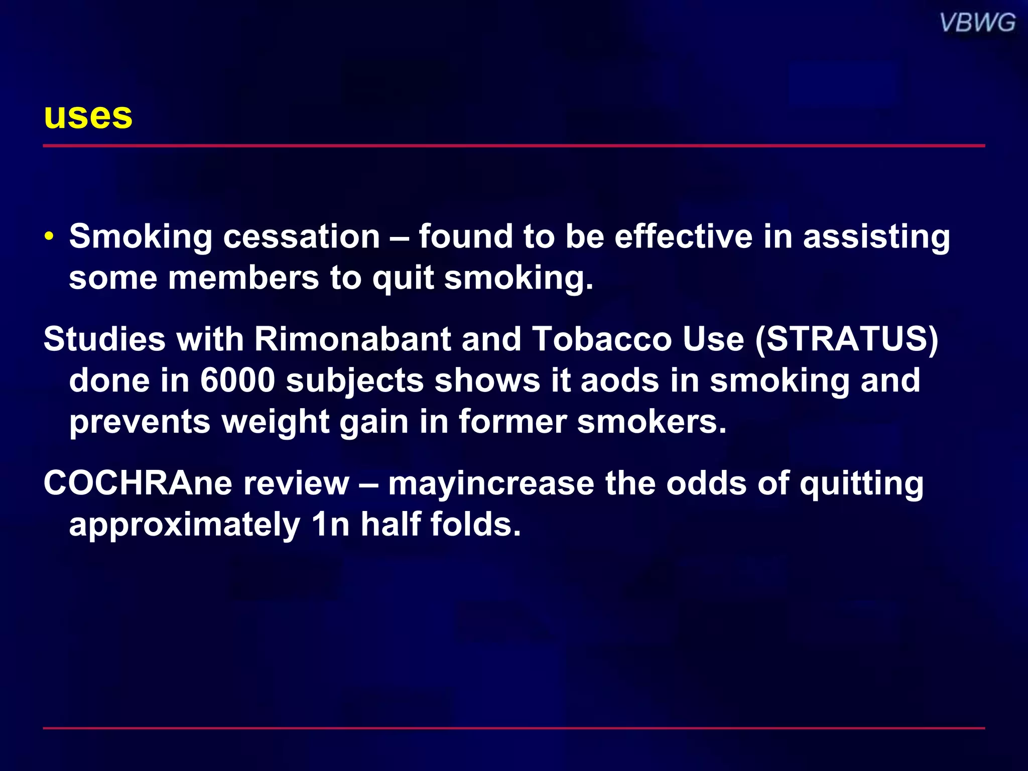uses 
• Smoking cessation – found to be effective in assisting 
some members to quit smoking. 
Studies with Rimonabant and Tobacco Use (STRATUS) 
done in 6000 subjects shows it aods in smoking and 
prevents weight gain in former smokers. 
COCHRAne review – mayincrease the odds of quitting 
approximately 1n half folds. 
 
