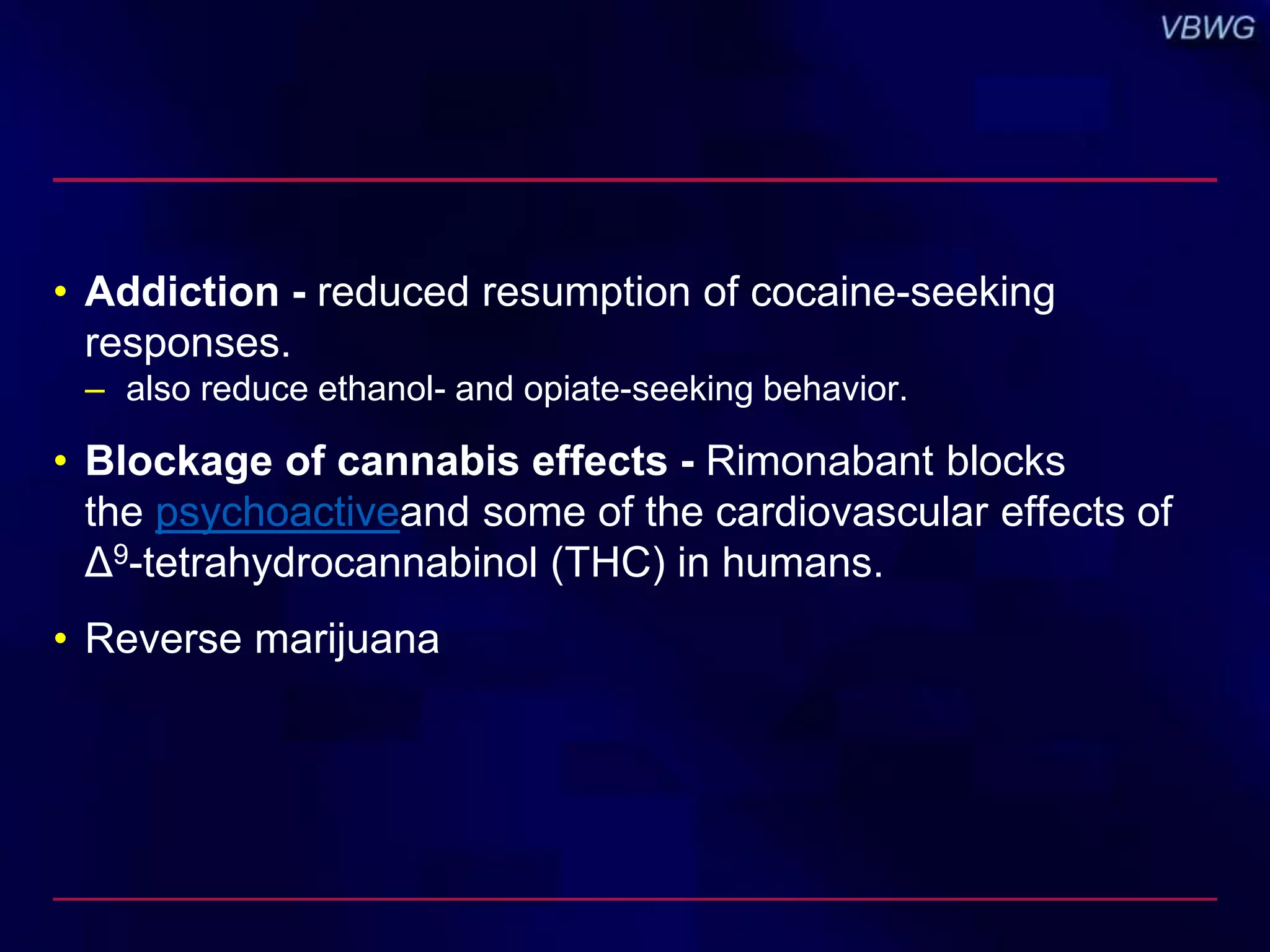 • Addiction - reduced resumption of cocaine-seeking 
responses. 
– also reduce ethanol- and opiate-seeking behavior. 
• Blockage of cannabis effects - Rimonabant blocks 
the psychoactiveand some of the cardiovascular effects of 
Δ9-tetrahydrocannabinol (THC) in humans. 
• Reverse marijuana 
 