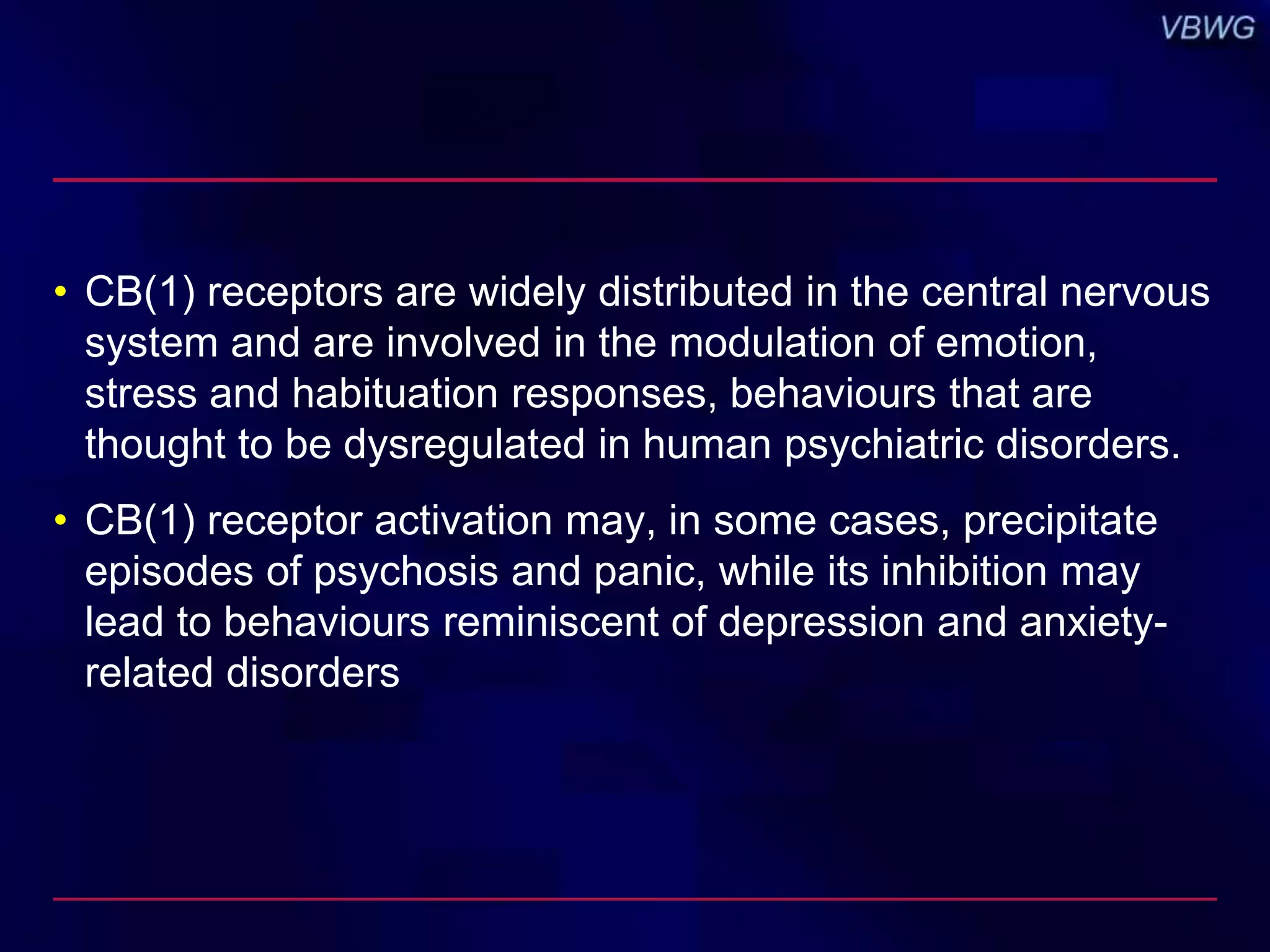 • CB(1) receptors are widely distributed in the central nervous 
system and are involved in the modulation of emotion, 
stress and habituation responses, behaviours that are 
thought to be dysregulated in human psychiatric disorders. 
• CB(1) receptor activation may, in some cases, precipitate 
episodes of psychosis and panic, while its inhibition may 
lead to behaviours reminiscent of depression and anxiety-related 
disorders 
 