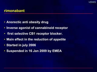 rimonabant 
• Anorectic anti obesity drug 
• Inverse agonist of cannabinoid receptor 
• first selective CB1 receptor blocker. 
• Main effect in the reduction of appetite 
• Started in july 2006 
• Suspended in 16 Jan 2009 by EMEA 
 