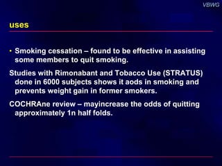 uses 
• Smoking cessation – found to be effective in assisting 
some members to quit smoking. 
Studies with Rimonabant and Tobacco Use (STRATUS) 
done in 6000 subjects shows it aods in smoking and 
prevents weight gain in former smokers. 
COCHRAne review – mayincrease the odds of quitting 
approximately 1n half folds. 
 